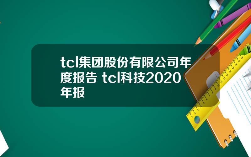 tcl集团股份有限公司年度报告 tcl科技2020年报